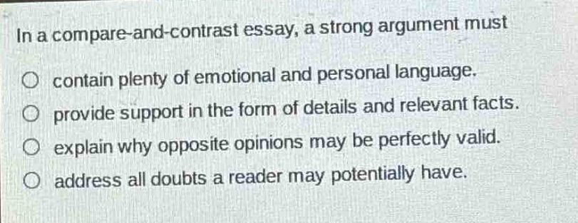 in a compare - and - contrast essay, a strong argument must\n○ contain plenty of emotional and personal language.\n○ provide support in the form of details and relevant facts.\n○ explain why opposite opinions may be perfectly valid.\n○ address all doubts a reader may potentially have.