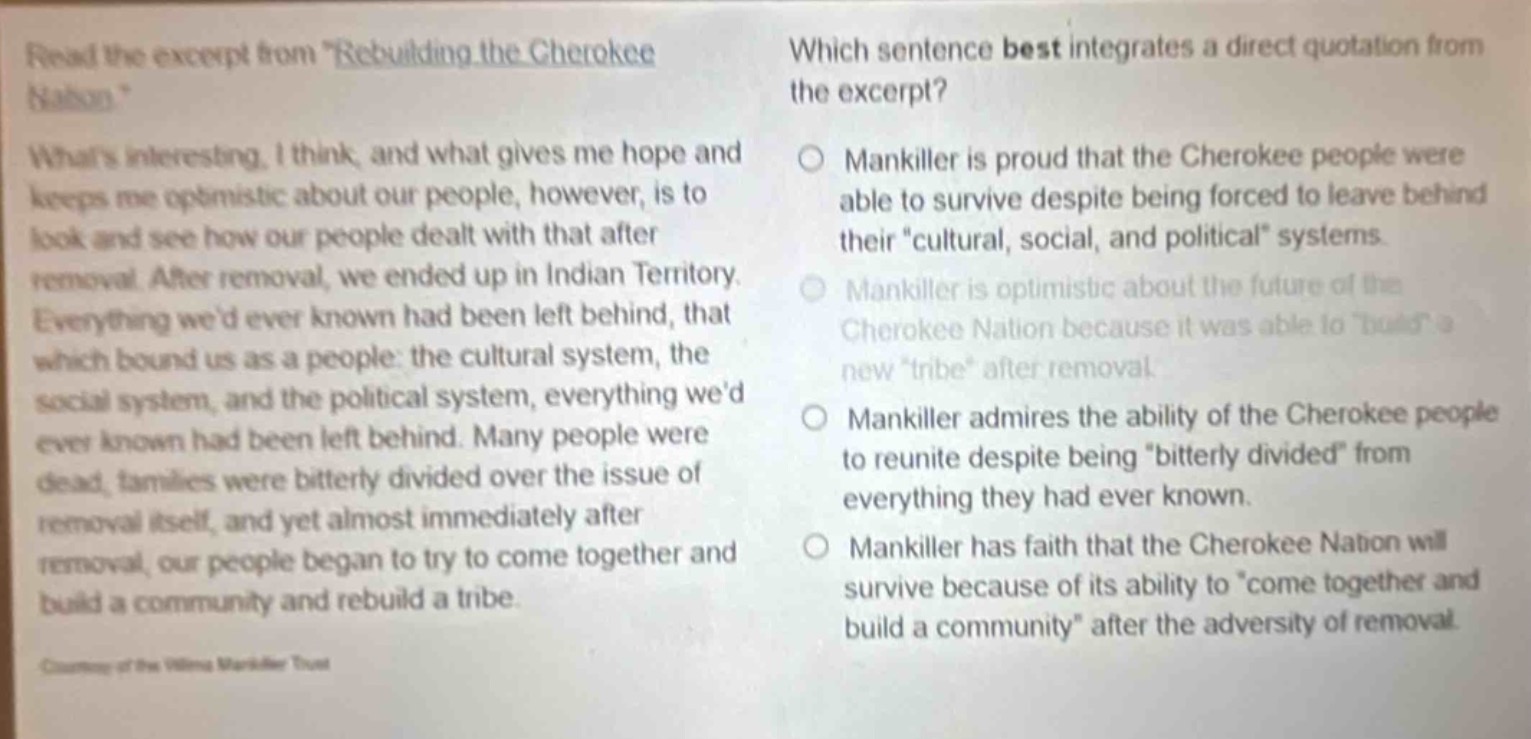 read the excerpt from \rebuilding the cherokee nation\. whats interesting, i think, and what gives me hope and keeps me optimistic about our people, however, is to look and see how our people dealt with that after removal. after removal, we ended up in indian territory. everything wed ever known had been left behind, that which bound us as a people: the cultural system, the social system, and the political system, everything wed ever known had been left behind. many people were dead, families were bitterly divided over the issue of removal itself, and yet almost immediately after removal, our people began to try to come together and build a community and rebuild a tribe. courtesy of the wilma mankiller trust. which sentence best integrates a direct quotation from the excerpt? mankiller is proud that the cherokee people were able to survive despite being forced to leave behind their \cultural, social, and political\ systems. mankiller is optimistic about the future of the cherokee nation because it was able to \build\ a new \tribe\ after removal. mankiller admires the ability of the cherokee people to reunite despite being \bitterly divided\ from everything they had ever known. mankiller has faith that the cherokee nation will survive because of its ability to \come together and build a community\ after the adversity of removal.
