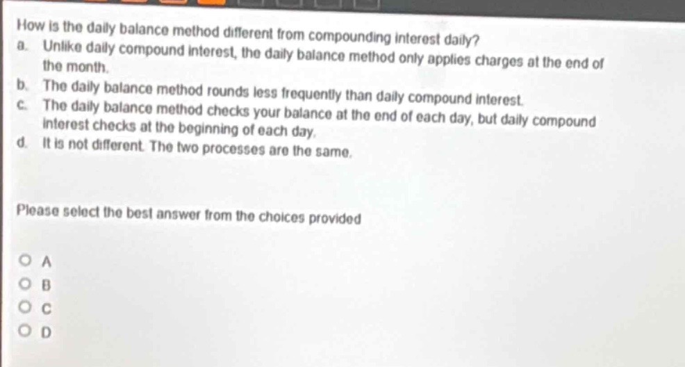 how is the daily balance method different from compounding interest daily?\na. unlike daily compound interest, the daily balance method only applies charges at the end of the month.\nb. the daily balance method rounds less frequently than daily compound interest.\nc. the daily balance method checks your balance at the end of each day, but daily compound interest checks at the beginning of each day.\nd. it is not different. the two processes are the same.\nplease select the best answer from the choices provided\no a\no b\no c\no d