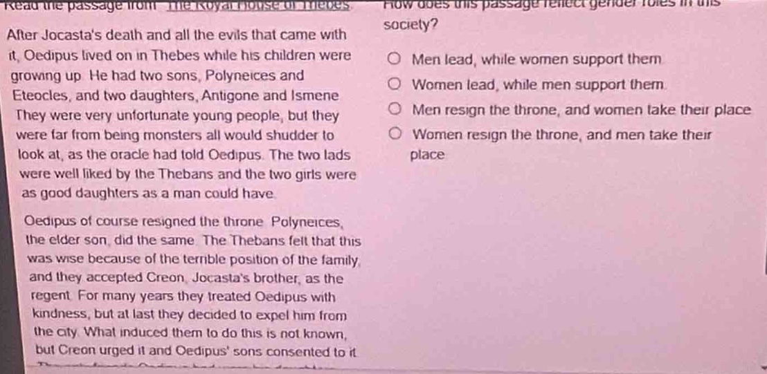after jocastas death and all the evils that came with it, oedipus lived on in thebes while his children were growing up. he had two sons, polyneices and eteocles, and two daughters, antigone and ismene. they were very unfortunate young people, but they were far from being monsters all would shudder to look at, as the oracle had told oedipus. the two lads were well liked by the thebans and the two girls were as good daughters as a man could have. oedipus of course resigned the throne. polyneices, the elder son, did the same. the thebans felt that this was wise because of the terrible position of the family, and they accepted creon, jocastas brother, as the regent. for many years they treated oedipus with kindness, but at last they decided to expel him from the city. what induced them to do this is not known, but creon urged it and oedipus sons consented to it. how does this passage reflect gender roles in this society? men lead, while women support them women lead, while men support them men resign the throne, and women take their place women resign the throne, and men take their place