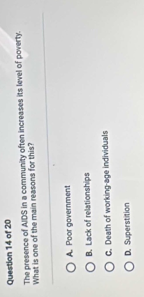 question 14 of 20\nthe presence of aids in a community often increases its level of poverty.\nwhat is one of the main reasons for this?\na. poor government\nb. lack of relationships\nc. death of working - age individuals\nd. superstition