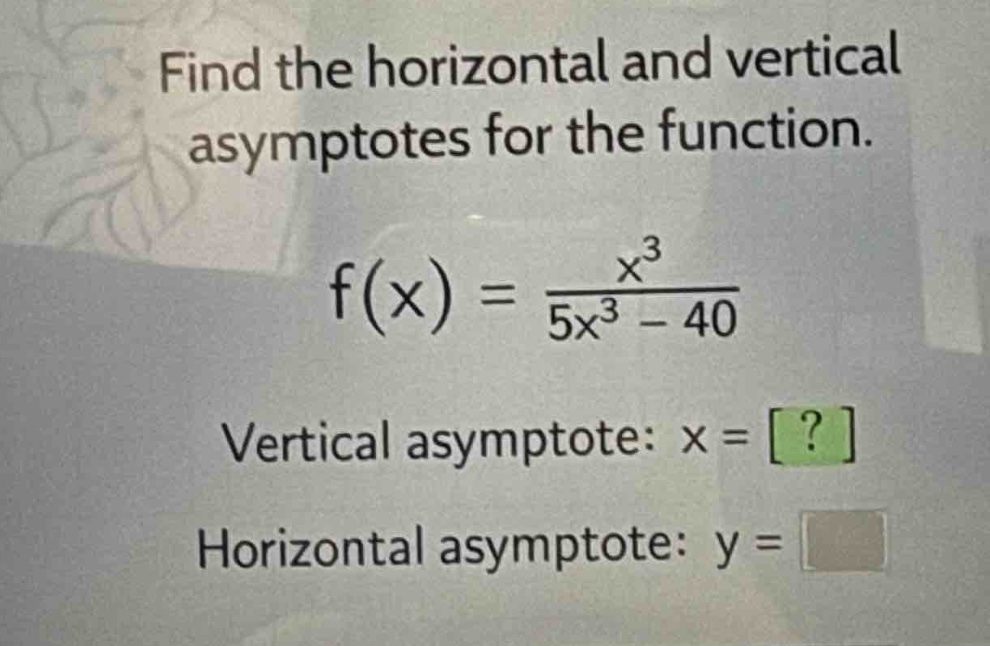 find the horizontal and vertical asymptotes for the function.\nf(x) = \\frac{x^{3}}{5x^{3}-40}\nvertical asymptote: x = ?\nhorizontal asymptote: y =