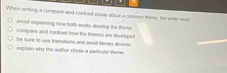 when writing a compare - and - contrast essay about a common theme, the writer must\navoid explaining how both works develop the theme.\ncompare and contrast how the themes are developed.\nbe sure to use transitions and avoid literary devices.\nexplain why the author chose a particular theme.