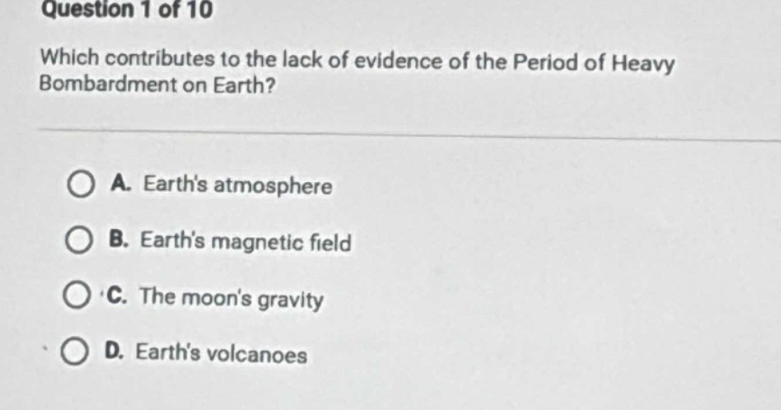 question 1 of 10\nwhich contributes to the lack of evidence of the period of heavy bombardment on earth?\na. earths atmosphere\nb. earths magnetic field\nc. the moons gravity\nd. earths volcanoes