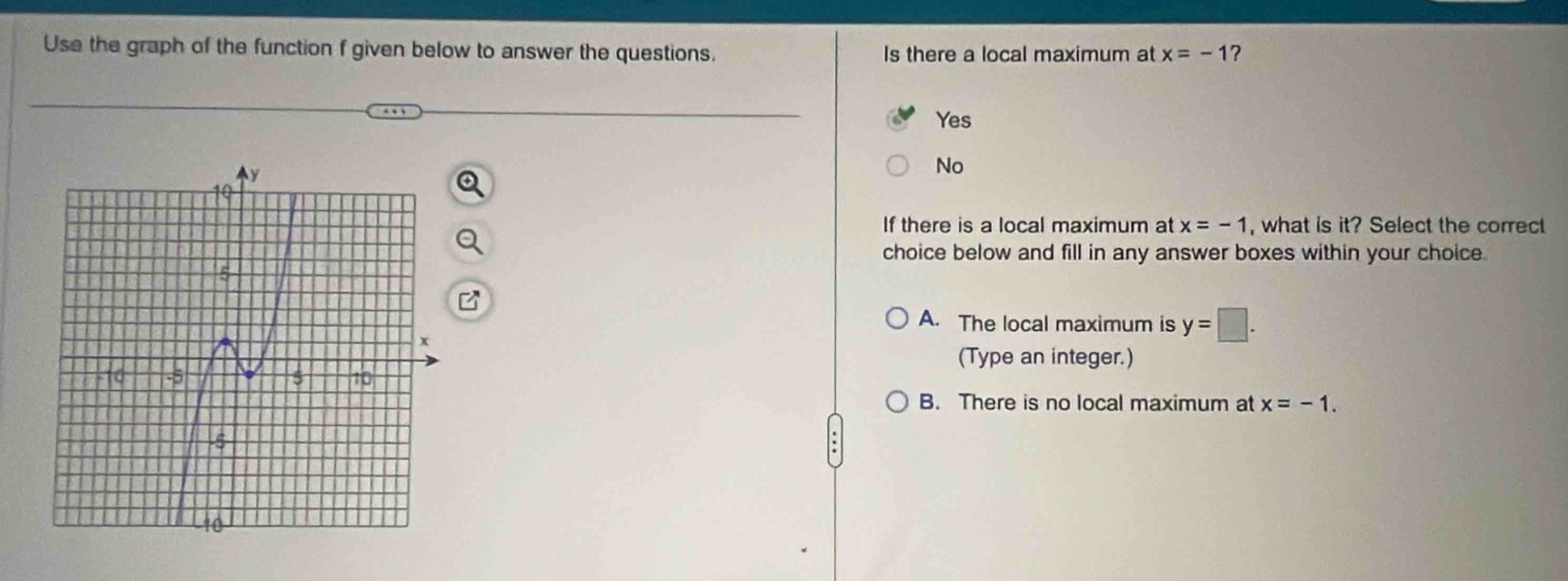 use the graph of the function f given below to answer the questions. is there a local maximum at x = - 1? yes no if there is a local maximum at x = - 1, what is it? select the correct choice below and fill in any answer boxes within your choice. a. the local maximum is y = (type an integer.) b. there is no local maximum at x = - 1.