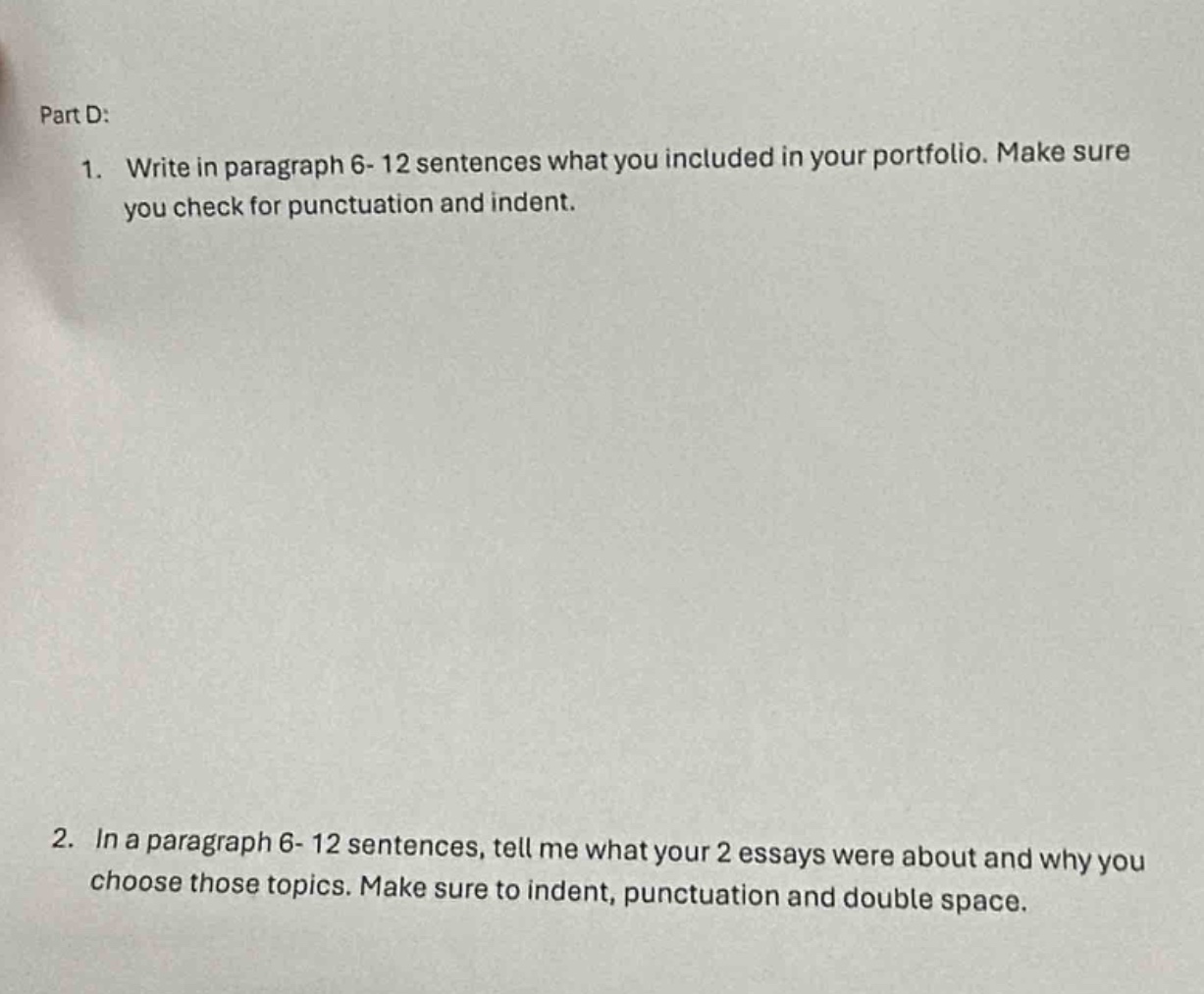 part d:\n1. write in paragraph 6 - 12 sentences what you included in your portfolio. make sure you check for punctuation and indent.\n2. in a paragraph 6 - 12 sentences, tell me what your 2 essays were about and why you choose those topics. make sure to indent, punctuation and double space.