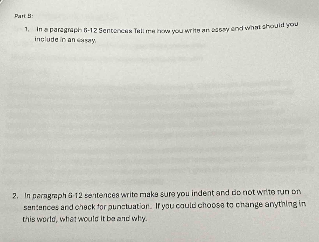 part b:\n1. in a paragraph 6 - 12 sentences tell me how you write an essay and what should you include in an essay.\n2. in paragraph 6 - 12 sentences write make sure you indent and do not write run on sentences and check for punctuation. if you could choose to change anything in this world, what would it be and why.