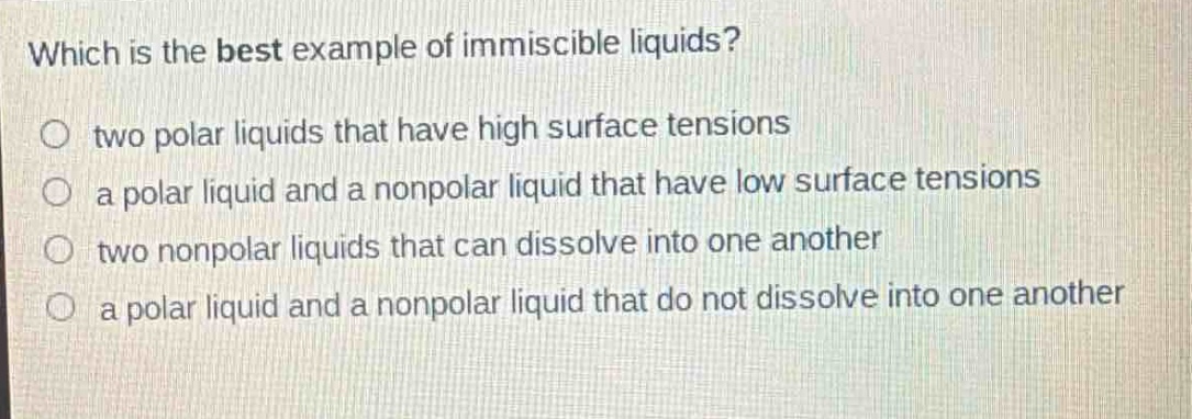 which is the best example of immiscible liquids?\no two polar liquids that have high surface tensions\na polar liquid and a nonpolar liquid that have low surface tensions\ntwo nonpolar liquids that can dissolve into one another\na polar liquid and a nonpolar liquid that do not dissolve into one another