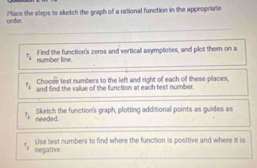 place the steps to sketch the graph of a rational function in the appropriate order.\nfind the functions zeros and vertical asymptotes, and plot them on a number line.\nchoose test numbers to the left and right of each of these places, and find the value of the function at each test number.\nsketch the functions graph, plotting additional points as guides as needed.\nuse test numbers to find where the function is positive and where it is negative.