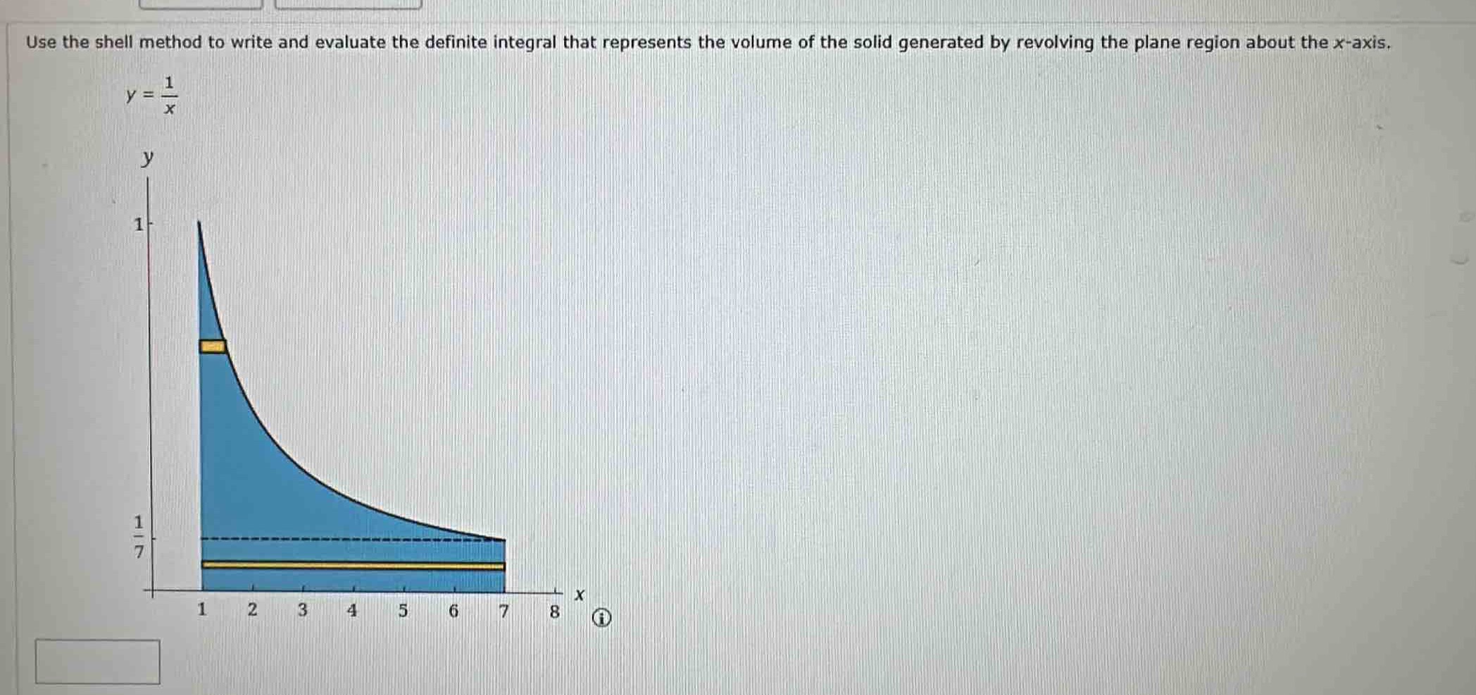 use the shell method to write and evaluate the definite integral that represents the volume of the solid generated by revolving the plane region about the x - axis.\ny = \\frac{1}{x}