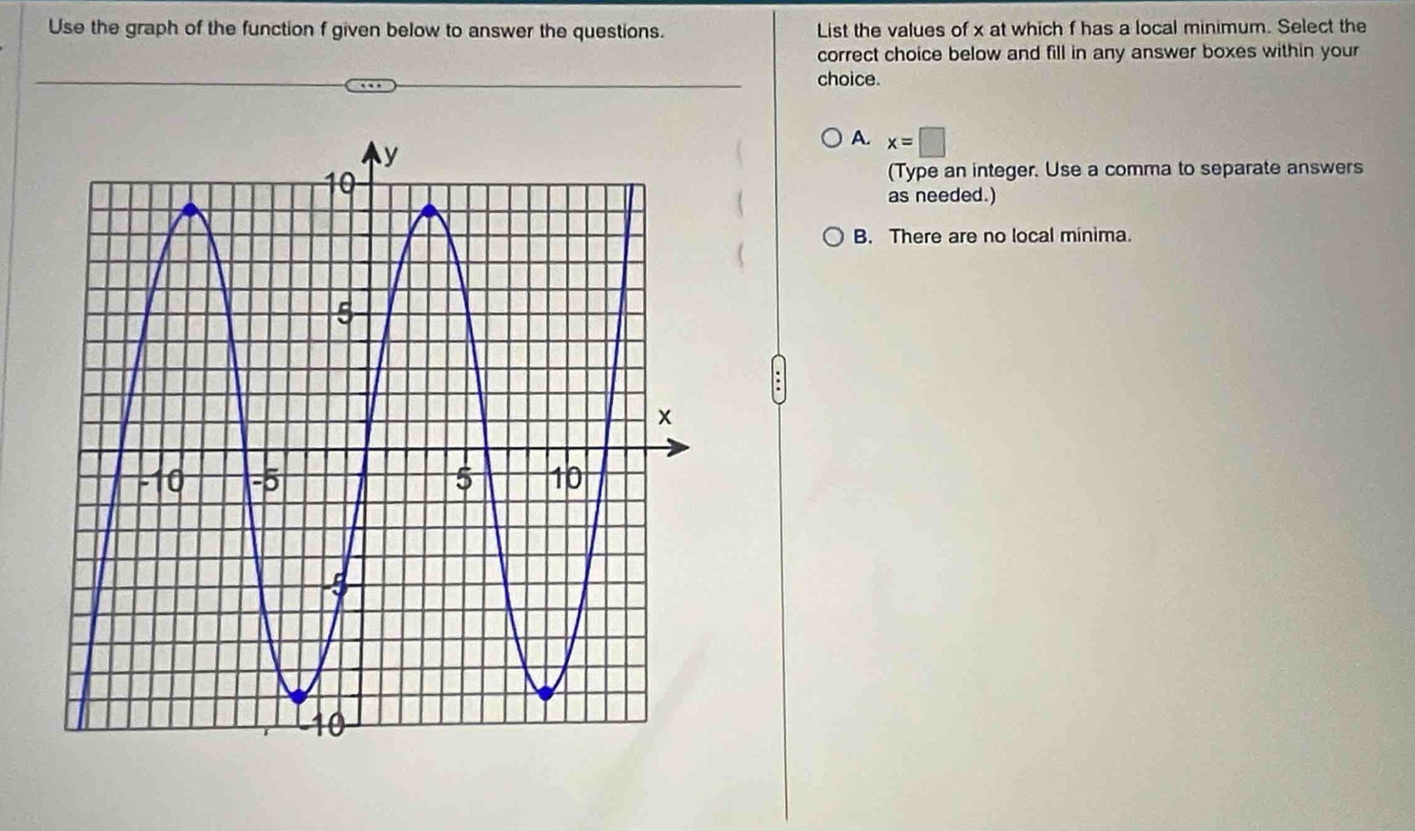 use the graph of the function f given below to answer the questions. list the values of x at which f has a local minimum. select the correct choice below and fill in any answer boxes within your choice. a. x= (type an integer. use a comma to separate answers as needed.) b. there are no local minima.