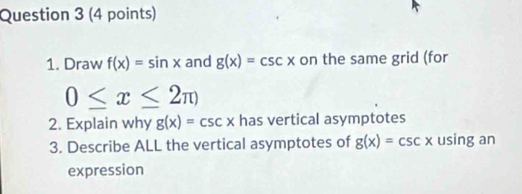 question 3 (4 points)\n1. draw f(x) = sin x and g(x) = csc x on the same grid (for 0 ≤ x ≤ 2π)\n2. explain why g(x) = csc x has vertical asymptotes\n3. describe all the vertical asymptotes of g(x) = csc x using an expression