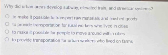why did urban areas develop subway, elevated train, and streetcar systems?\no to make it possible to transport raw materials and finished goods\no to provide transportation for rural workers who lived in cities\no to make it possible for people to move around within cities\no to provide transportation for urban workers who lived on farms