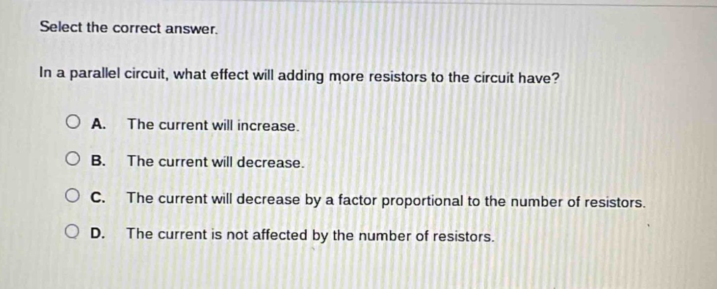 select the correct answer.\nin a parallel circuit, what effect will adding more resistors to the circuit have?\na. the current will increase.\nb. the current will decrease.\nc. the current will decrease by a factor proportional to the number of resistors.\nd. the current is not affected by the number of resistors.