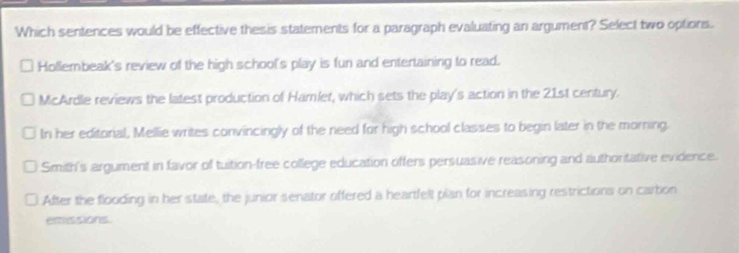 which sentences would be effective thesis statements for a paragraph evaluating an argument? select two options.\nhollernbeaks review of the high schools play is fun and entertaining to read.\nmcardle reviews the latest production of hamlet, which sets the plays action in the 21st century.\nin her editorial, melie writes convincingly of the need for high school classes to begin later in the morning.\nsmiths argument in favor of tuition - free college education offers persuasive reasoning and authoritative evidence.\nafter the flooding in her state, the junior senator offered a heartfelt plan for increasing restrictions on carbon emissions.