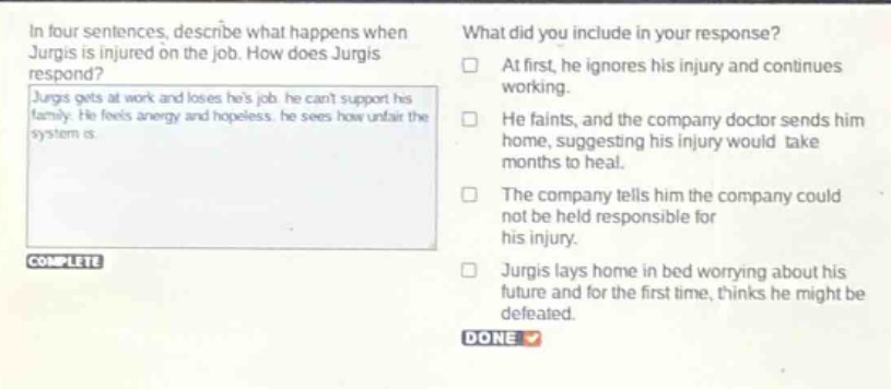 in four sentences, describe what happens when jurgis is injured on the job. how does jurgis respond? jurgis gets at work and loses his job he cant support his family. he feels angry and hopeless. he sees how unfair the system is. what did you include in your response? at first, he ignores his injury and continues working. he faints, and the company doctor sends him home, suggesting his injury would take months to heal. the company tells him the company could not be held responsible for his injury. jurgis lays home in bed worrying about his future and for the first time, thinks he might be defeated.