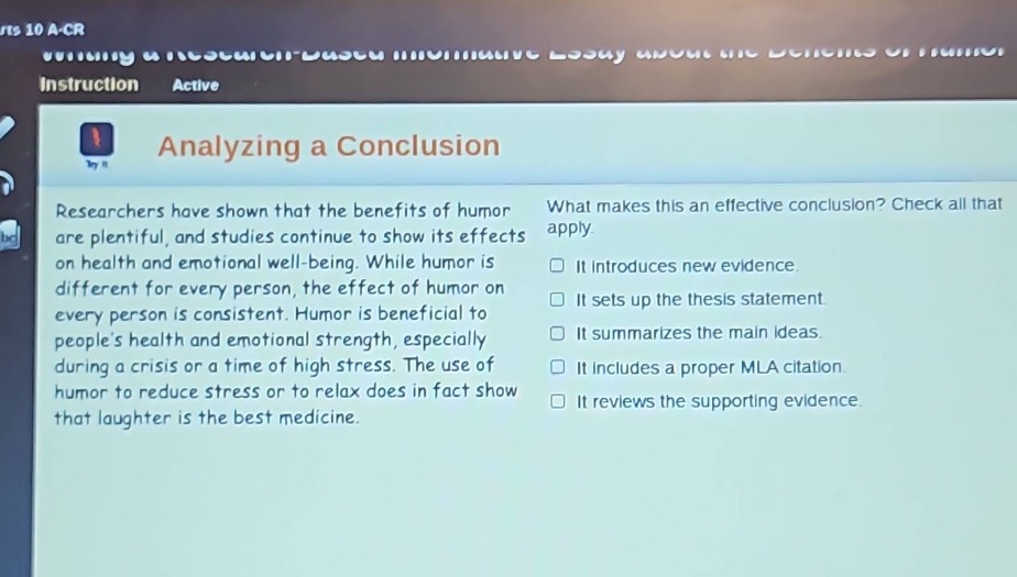 analyzing a conclusion\nresearchers have shown that the benefits of humor are plentiful, and studies continue to show its effects on health and emotional well - being. while humor is different for every person, the effect of humor on every person is consistent. humor is beneficial to peoples health and emotional strength, especially during a crisis or a time of high stress. the use of humor to reduce stress or to relax does in fact show that laughter is the best medicine.\nwhat makes this an effective conclusion? check all that apply.\n□ it introduces new evidence.\n□ it sets up the thesis statement.\n□ it summarizes the main ideas.\n□ it includes a proper mla citation.\n□ it reviews the supporting evidence.