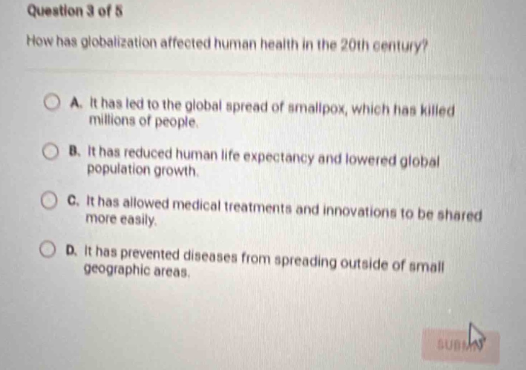 question 3 of 5\nhow has globalization affected human health in the 20th century?\na. it has led to the global spread of smallpox, which has killed millions of people.\nb. it has reduced human life expectancy and lowered global population growth.\nc. it has allowed medical treatments and innovations to be shared more easily.\nd. it has prevented diseases from spreading outside of small geographic areas.