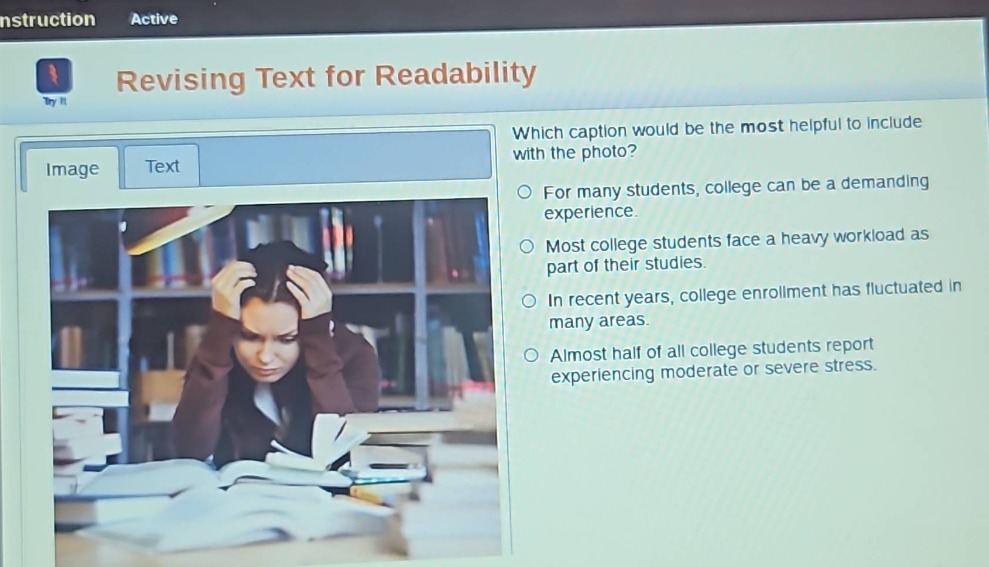 revising text for readability\nwhich caption would be the most helpful to include with the photo?\nfor many students, college can be a demanding experience.\nmost college students face a heavy workload as part of their studies.\nin recent years, college enrollment has fluctuated in many areas.\nalmost half of all college students report experiencing moderate or severe stress.