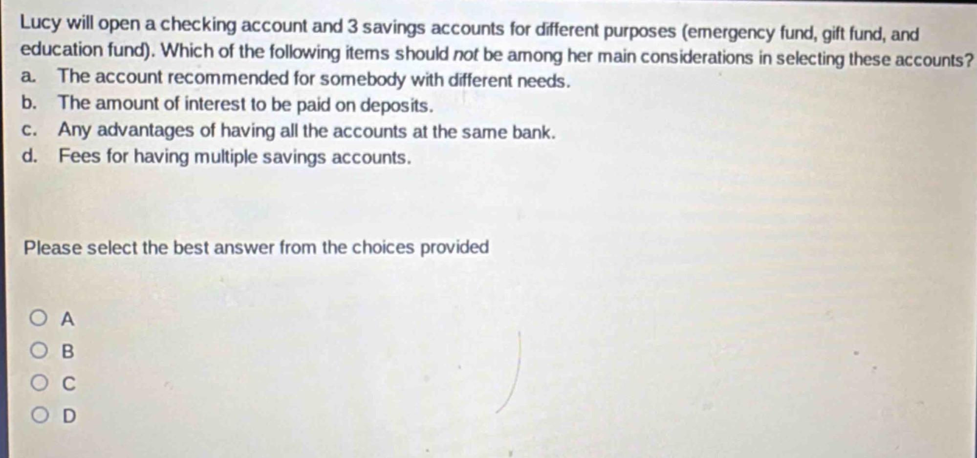 lucy will open a checking account and 3 savings accounts for different purposes (emergency fund, gift fund, and education fund). which of the following items should not be among her main considerations in selecting these accounts? a. the account recommended for somebody with different needs. b. the amount of interest to be paid on deposits. c. any advantages of having all the accounts at the same bank. d. fees for having multiple savings accounts. please select the best answer from the choices provided