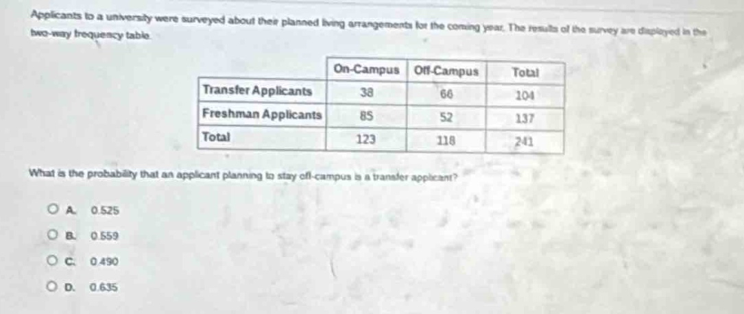 applicants to a university were surveyed about their planned living arrangements for the coming year. the results of the survey are displayed in the two - way frequency table.\n| |on - campus|off - campus|total|\n|--|--|--|--|\n|transfer applicants|38|66|104|\n|freshman applicants|85|52|137|\n|total|123|118|241|\nwhat is the probability that an applicant planning to stay off - campus is a transfer applicant?\na. 0.525\nb. 0.559\nc. 0.490\nd. 0.635
