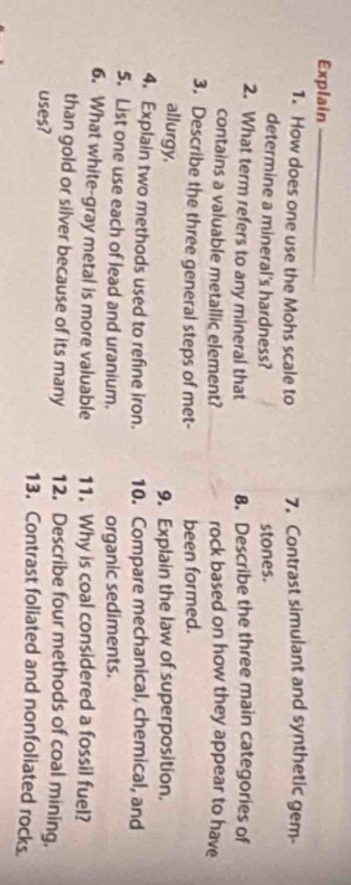 1. how does one use the mohs scale to determine a minerals hardness?\n2. what term refers to any mineral that contains a valuable metallic element?\n3. describe the three general steps of metallurgy.\n4. explain two methods used to refine iron.\n5. list one use each of lead and uranium.\n6. what white - gray metal is more valuable than gold or silver because of its many uses?\n7. contrast simulant and synthetic gem - stones.\n8. describe the three main categories of rock based on how they appear to have been formed.\n9. explain the law of superposition.\n10. compare the mechanical, chemical, and organic sediments.\n11. why is coal considered a fossil fuel?\n12. describe four methods of coal mining.\n13. contrast foliated and nonfoliated rocks.