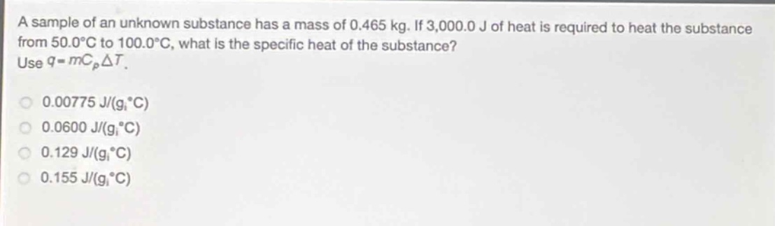 a sample of an unknown substance has a mass of 0.465 kg. if 3,000.0 j of heat is required to heat the substance from 50.0°c to 100.0°c, what is the specific heat of the substance? use $q = mc_{p}delta t$.\n0.00775 j/(g·°c)\n0.0600 j/(g·°c)\n0.129 j/(g·°c)\n0.155 j/(g·°c)