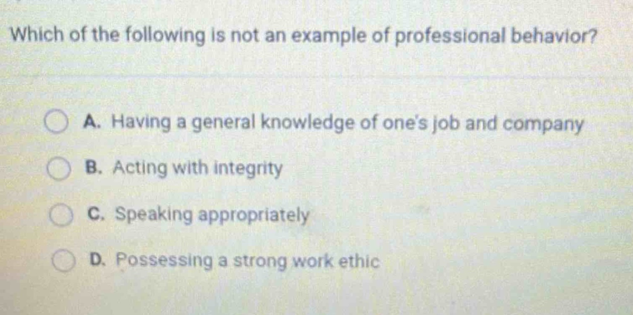 which of the following is not an example of professional behavior?\na. having a general knowledge of one’s job and company\nb. acting with integrity\nc. speaking appropriately\nd. possessing a strong work ethic