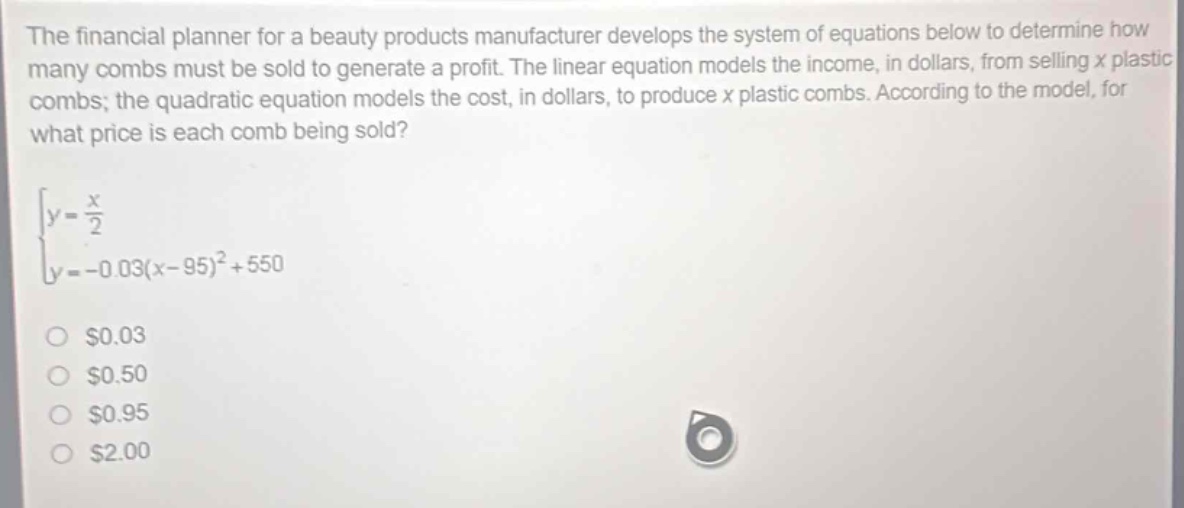 the financial planner for a beauty products manufacturer develops the system of equations below to determine how many combs must be sold to generate a profit. the linear equation models the income, in dollars, from selling x plastic combs; the quadratic equation models the cost, in dollars, to produce x plastic combs. according to the model, for what price is each comb being sold?\ny = \frac{x}{2}\ny=-0.03(x - 95)^2+550\n$0.03\n$0.50\n$0.95\n$2.00