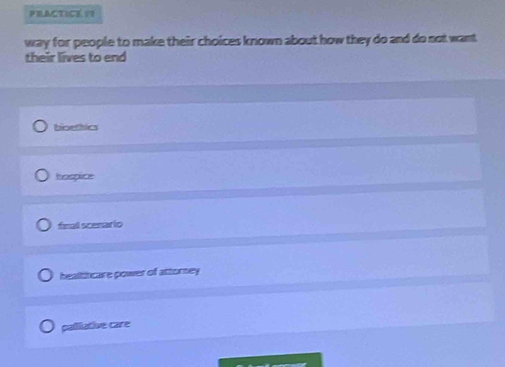 practice it way for people to make their choices known about how they do and do not want their lives to end\nbioethics\nhospice\nfinal scenario\nhealthcare power of attorney\npalliative care