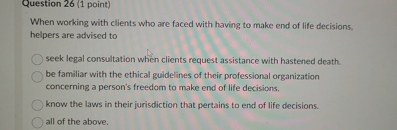 question 26 (1 point)\nwhen working with clients who are faced with having to make end of life decisions, helpers are advised to\nseek legal consultation when clients request assistance with hastened death.\nbe familiar with the ethical guidelines of their professional organization concerning a persons freedom to make end of life decisions.\nknow the laws in their jurisdiction that pertains to end of life decisions.\nall of the above.
