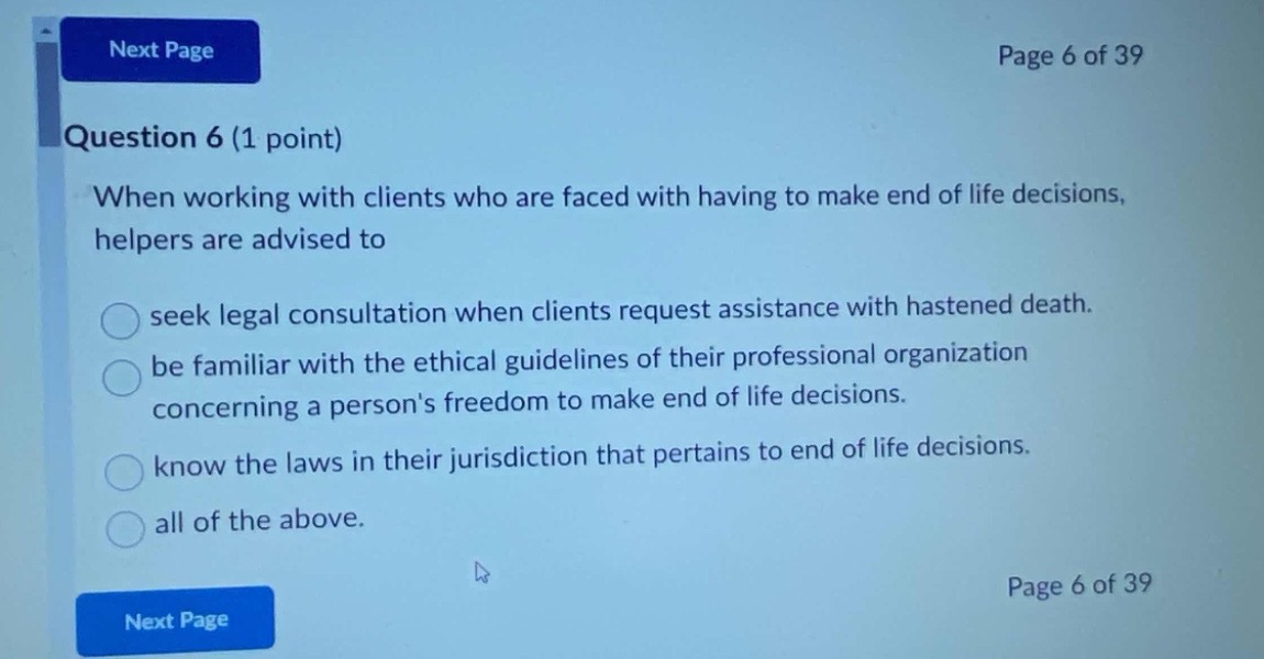 question 6 (1 point)\nwhen working with clients who are faced with having to make end of life decisions, helpers are advised to\nseek legal consultation when clients request assistance with hastened death.\nbe familiar with the ethical guidelines of their professional organization concerning a persons freedom to make end of life decisions.\nknow the laws in their jurisdiction that pertains to end of life decisions.\nall of the above.