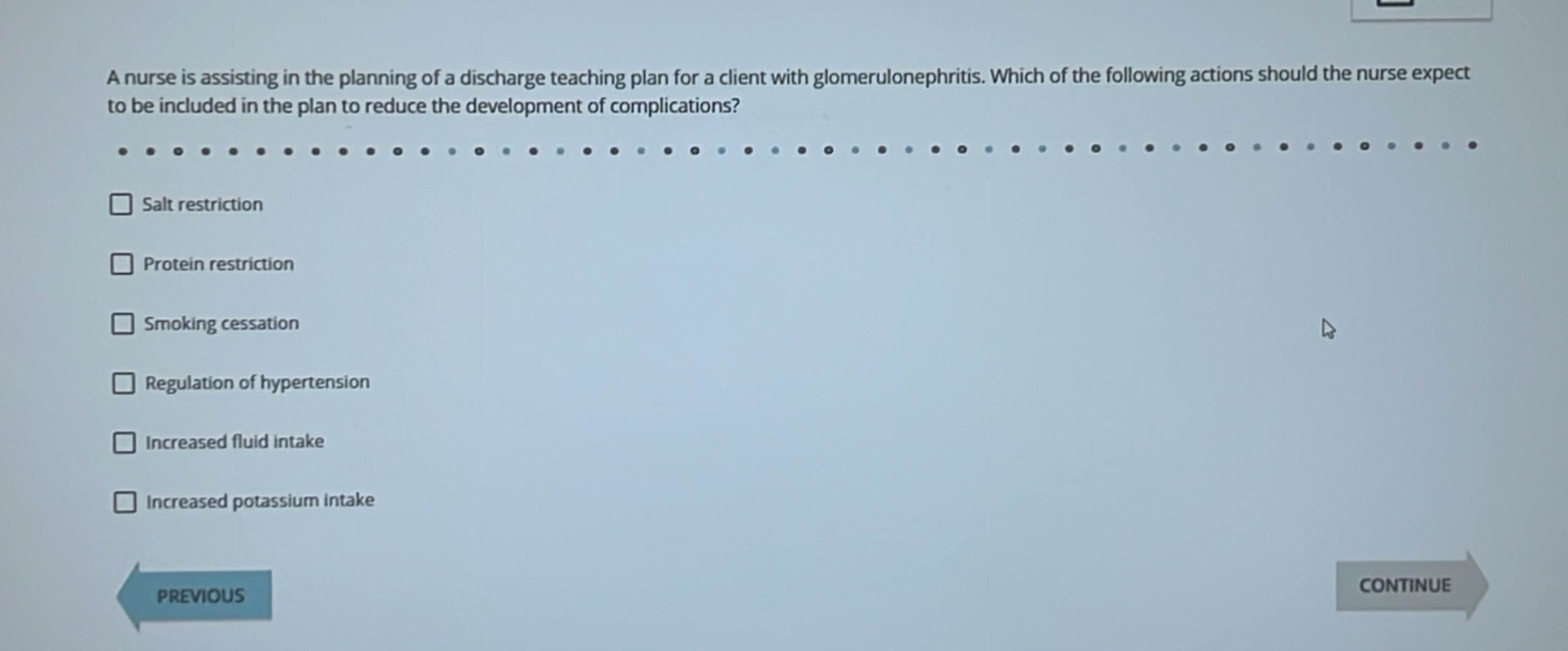 a nurse is assisting in the planning of a discharge teaching plan for a client with glomerulonephritis. which of the following actions should the nurse expect to be included in the plan to reduce the development of complications?\n- salt restriction\n- protein restriction\n- smoking cessation\n- regulation of hypertension\n- increased fluid intake\n- increased potassium intake