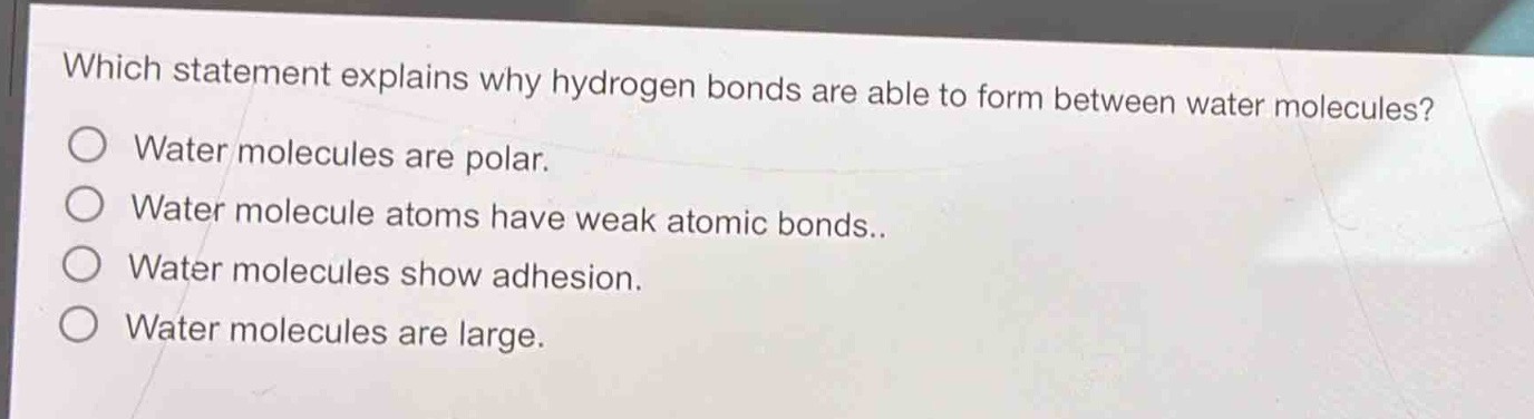 which statement explains why hydrogen bonds are able to form between water molecules?\nwater molecules are polar.\nwater molecule atoms have weak atomic bonds..\nwater molecules show adhesion.\nwater molecules are large.