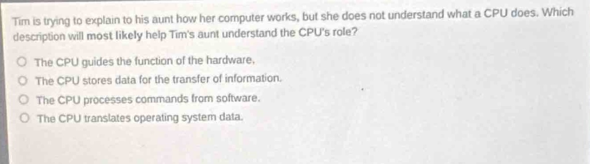 tim is trying to explain to his aunt how her computer works, but she does not understand what a cpu does. which description will most likely help tims aunt understand the cpus role?\nthe cpu guides the function of the hardware.\nthe cpu stores data for the transfer of information.\nthe cpu processes commands from software.\nthe cpu translates operating system data.