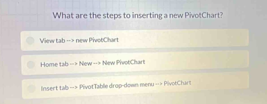 what are the steps to inserting a new pivotchart?\nview tab --> new pivotchart\nhome tab --> new --> new pivotchart\ninsert tab --> pivottable drop - down menu --> pivotchart