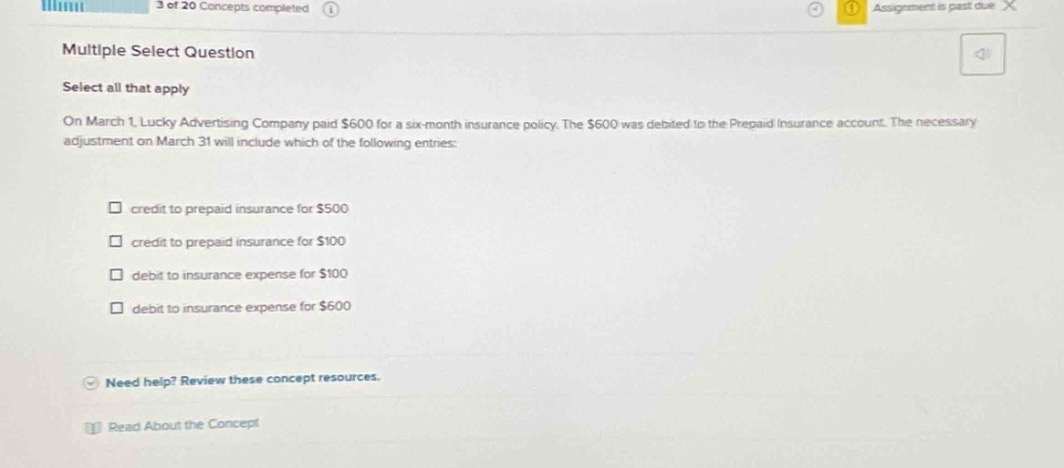 multiple select question\nselect all that apply\non march 1, lucky advertising company paid $600 for a six - month insurance policy. the $600 was debited to the prepaid insurance account. the necessary adjustment on march 31 will include which of the following entries:\n□ credit to prepaid insurance for $500\n□ credit to prepaid insurance for $100\n□ debit to insurance expense for $100\n□ debit to insurance expense for $600\nneed help? review these concept resources.\nread about the concept
