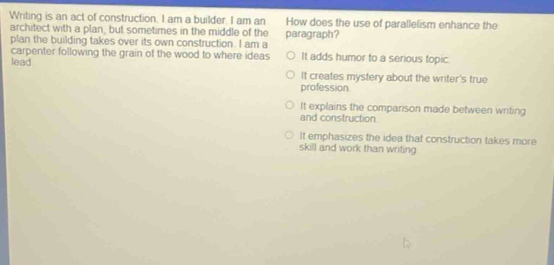 writing is an act of construction. i am a builder. i am an architect with a plan, but sometimes in the middle of the plan the building takes over its own construction. i am a carpenter following the grain of the wood to where ideas lead. how does the use of parallelism enhance the paragraph? it adds humor to a serious topic. it creates mystery about the writers true profession. it explains the comparison made between writing and construction. it emphasizes the idea that construction takes more skill and work than writing