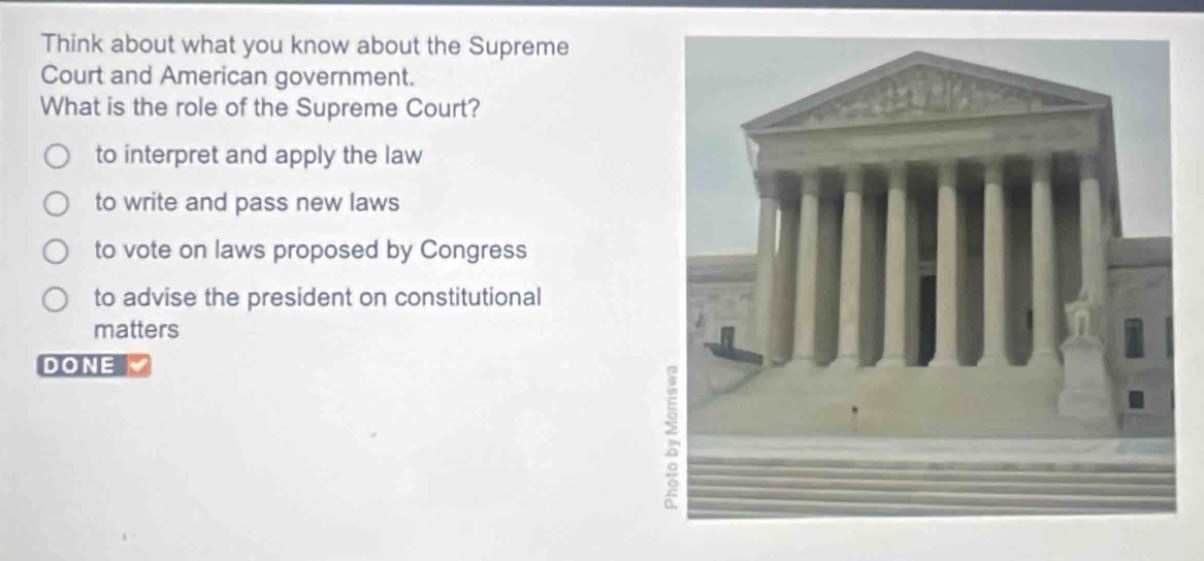 think about what you know about the supreme court and american government. what is the role of the supreme court?\n- to interpret and apply the law\n- to write and pass new laws\n- to vote on laws proposed by congress\n- to advise the president on constitutional matters\ndone