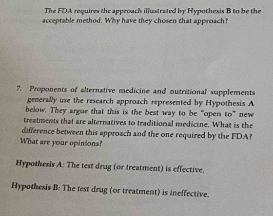 the fda requires the approach illustrated by hypothesis b to be the acceptable method. why have they chosen that approach?\n7. proponents of alternative medicine and nutritional supplements generally use the research approach represented by hypothesis a below. they argue that this is the best way to be “open to” new treatments that are alternatives to traditional medicine. what is the difference between this approach and the one required by the fda? what are your opinions?\nhypothesis a: the test drug (or treatment) is effective.\nhypothesis b: the test drug (or treatment) is ineffective.