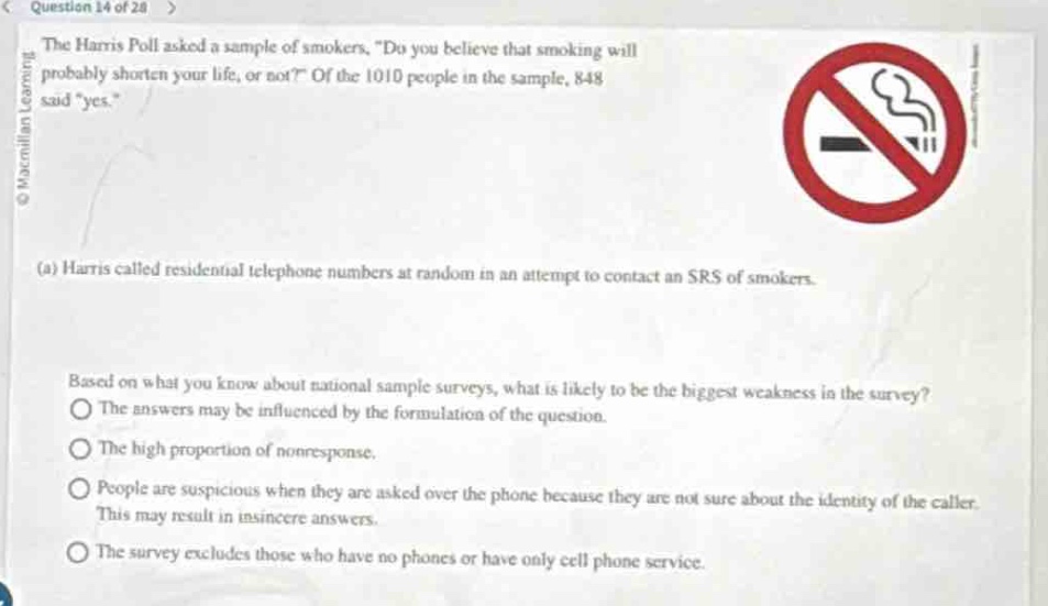question 14 of 28 >\nthe harris poll asked a sample of smokers, \do you believe that smoking will probably shorten your life, or not?\ of the 1010 people in the sample, 848 said \yes.\\n(a) harris called residential telephone numbers at random in an attempt to contact an srs of smokers.\nbased on what you know about national sample surveys, what is likely to be the biggest weakness in the survey?\nthe answers may be influenced by the formulation of the question.\nthe high proportion of non - response.\npeople are suspicious when they are asked over the phone because they are not sure about the identity of the caller. this may result in insincere answers.\nthe survey excludes those who have no phones or have only cell phone service.