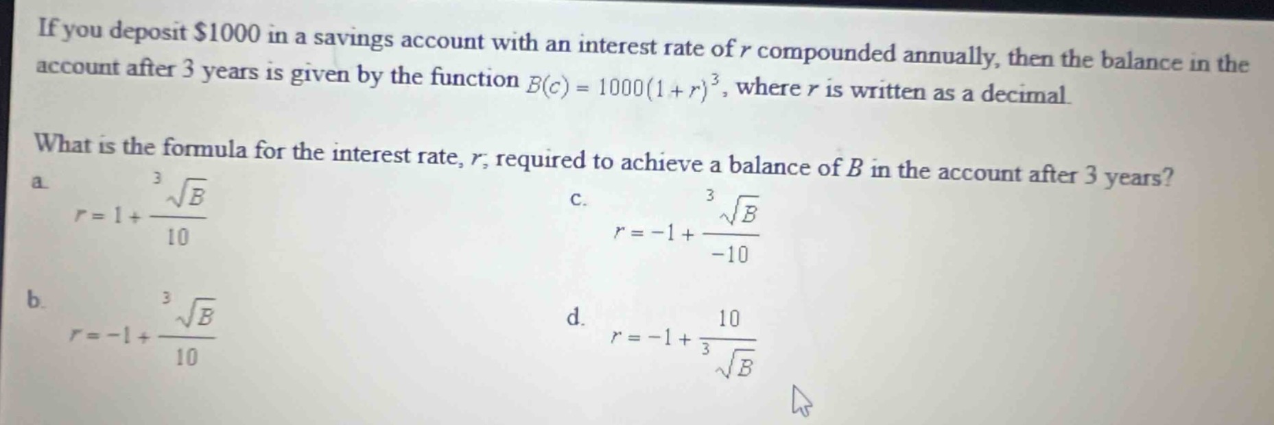 if you deposit $1000 in a savings account with an interest rate of $r$ compounded annually, then the balance in the account after 3 years is given by the function $b(c)=1000(1 + r)^{3}$, where $r$ is written as a decimal. what is the formula for the interest rate, $r$, required to achieve a balance of $b$ in the account after 3 years? a. $r = 1+\frac{sqrt3{b}}{10}$ c. $r=-1+\frac{sqrt3{b}}{- 10}$ b. $r=-1+\frac{sqrt3{b}}{10}$ d. $r=-1+\frac{10}{sqrt3{b}}$