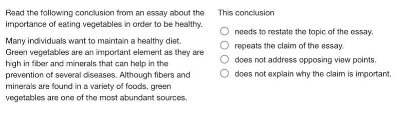 read the following conclusion from an essay about the importance of eating vegetables in order to be healthy. many individuals want to maintain a healthy diet. green vegetables are an important element as they are high in fiber and minerals that can help in the prevention of several diseases. although fibers and minerals are found in a variety of foods, green vegetables are one of the most abundant sources. this conclusion needs to restate the topic of the essay. repeats the claim of the essay. does not address opposing view points. does not explain why the claim is important.