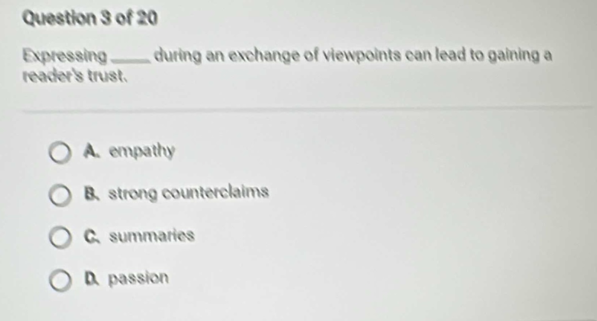 question 3 of 20\nexpressing ____ during an exchange of viewpoints can lead to gaining a readers trust.\na. empathy\nb. strong counterclaims\nc. summaries\nd. passion