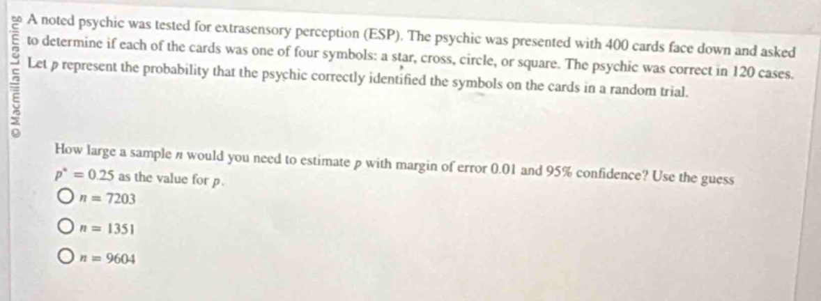 a noted psychic was tested for extrasensory perception (esp). the psychic was presented with 400 cards face down and asked to determine if each of the cards was one of four symbols: a star, cross, circle, or square. the psychic was correct in 120 cases. let $p$ represent the probability that the psychic correctly identified the symbols on the cards in a random trial.\n\nhow large a sample $n$ would you need to estimate $p$ with margin of error 0.01 and 95% confidence? use the guess $p^{*}=0.25$ as the value for $p$.\n$o n = 7203$\n$o n = 1351$\n$o n = 9604$