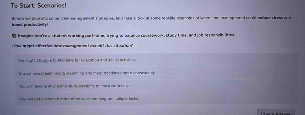 to start: scenarios!\nbefore we dive into some time management strategies, lets take a look at some real - life examples of when time management could reduce stress and boost productivity!\nimagine youre a student working part - time, trying to balance coursework, study time, and job responsibilities.\nhow might effective time management benefit this situation?\nyou might struggle to find time for relaxation and social activities.\nyou can avoid last - minute cramming and meet deadlines more consistently.\nyou will have to skip some study sessions to finish work tasks.\nyou will get distracted more often while working on multiple tasks.