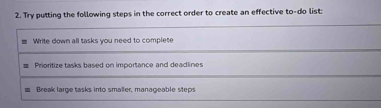 2. try putting the following steps in the correct order to create an effective to - do list:\nwrite down all tasks you need to complete\nprioritize tasks based on importance and deadlines\nbreak large tasks into smaller, manageable steps
