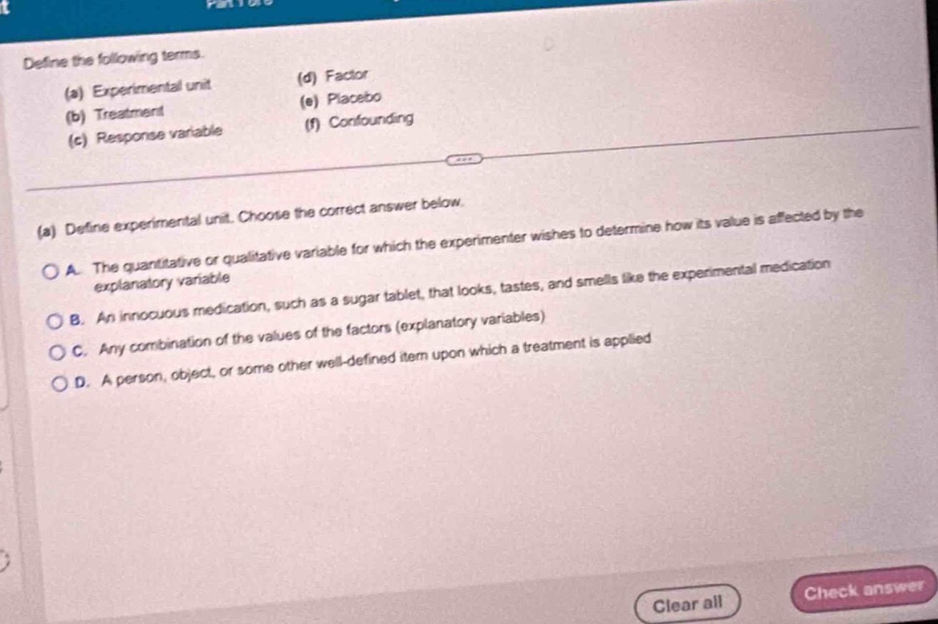 define the following terms.\n(a) experimental unit\n(b) treatment\n(c) response variable\n(d) factor\n(e) placebo\n(f) confounding\n\n(a) define experimental unit. choose the correct answer below.\na. the quantitative or qualitative variable for which the experimenter wishes to determine how its value is affected by the explanatory variable\nb. an innocuous medication, such as a sugar tablet, that looks, tastes, and smells like the experimental medication\nc. any combination of the values of the factors (explanatory variables)\nd. a person, object, or some other well - defined item upon which a treatment is applied