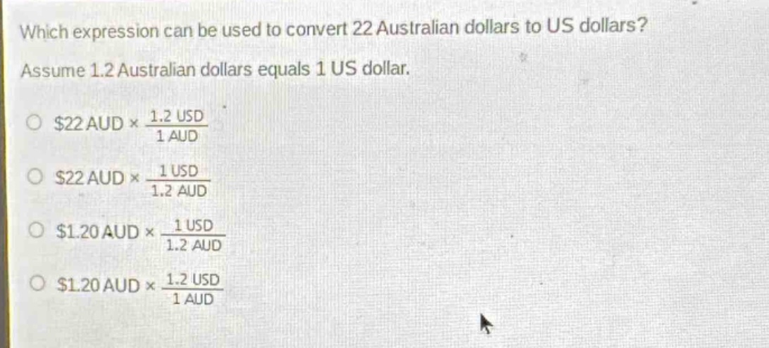 which expression can be used to convert 22 australian dollars to us dollars? assume 1.2 australian dollars equals 1 us dollar. $22\text{ aud}\times\frac{1.2\text{ usd}}{1\text{ aud}}$ $22\text{ aud}\times\frac{1\text{ usd}}{1.2\text{ aud}}$ $1.20\text{ aud}\times\frac{1\text{ usd}}{1.2\text{ aud}}$ $1.20\text{ aud}\times\frac{1.2\text{ usd}}{1\text{ aud}}$