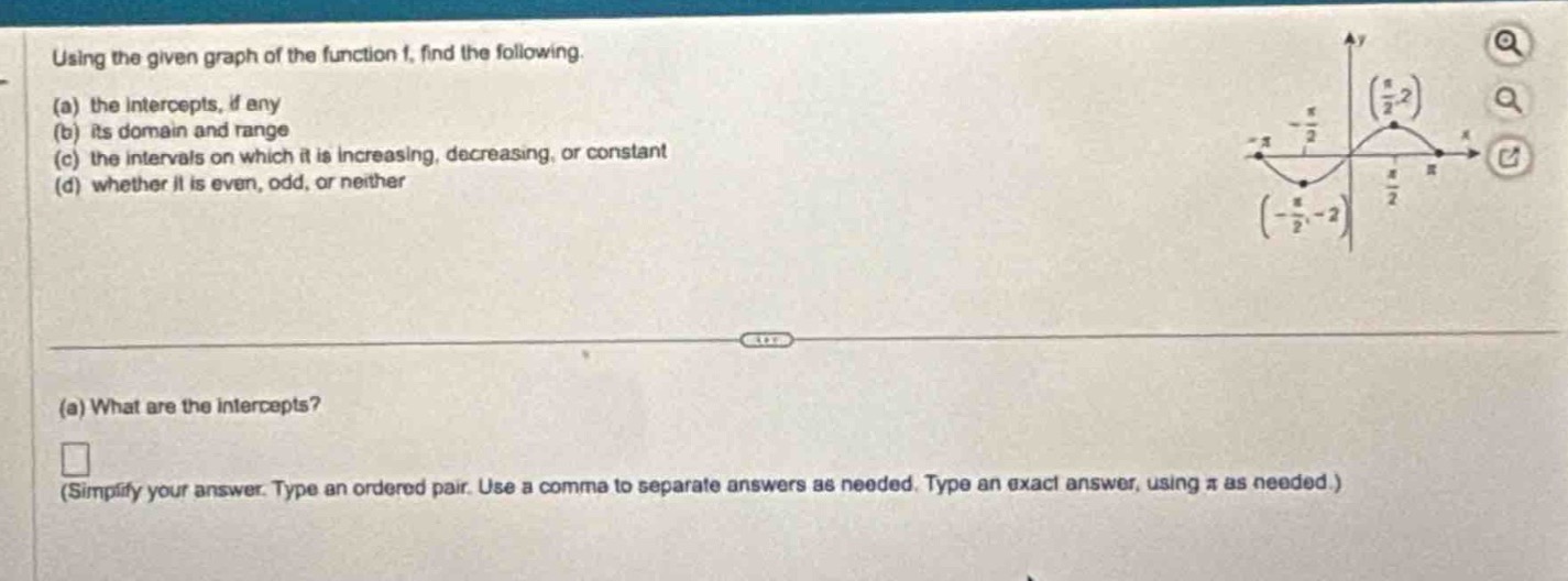 using the given graph of the function f, find the following. (a) the intercepts, if any (b) its domain and range (c) the intervals on which it is increasing, decreasing, or constant (d) whether it is even, odd, or neither (a) what are the intercepts? (simplify your answer. type an ordered pair. use a comma to separate answers as needed. type an exact answer, using π as needed.)